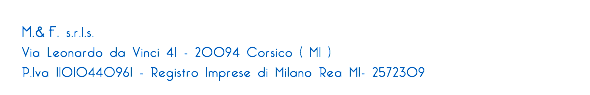 
M.&.F. s.r.l.s.
Via Leonardo da Vinci 41 - 20094 Corsico ( MI ) P.Iva 11010440961 - Registro Imprese di Milano Rea MI- 2572309